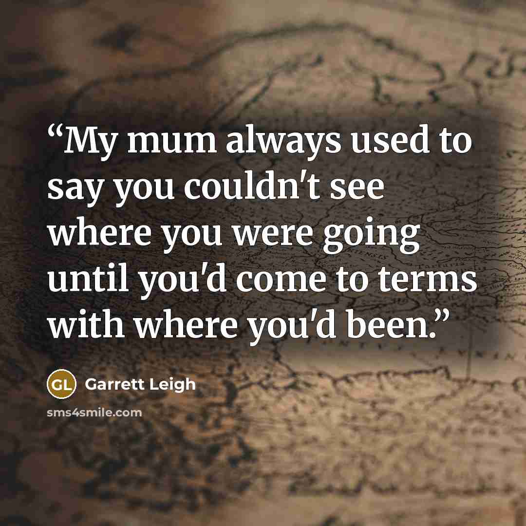 “My mum always used to say you couldn't see where you were going until you'd come to terms with where you'd been.” quote by Garrett Leigh