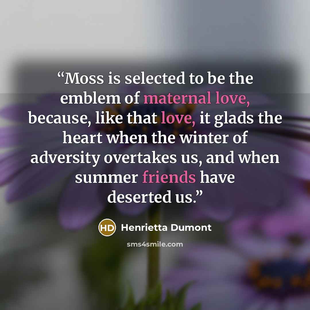 “Moss is selected to be the emblem of maternal love, because, like that love, it glads the heart when the winter of adversity overtakes us, and when summer friends have deserted us.” quote by Henrietta Dumont