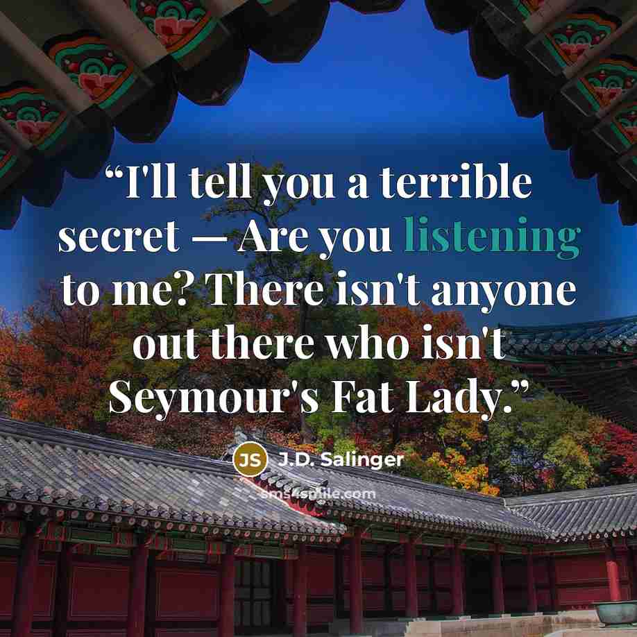 “I'll tell you a terrible secret — Are you listening to me? There isn't anyone out there who isn't Seymour's Fat Lady.” quote by J.D. Salinger