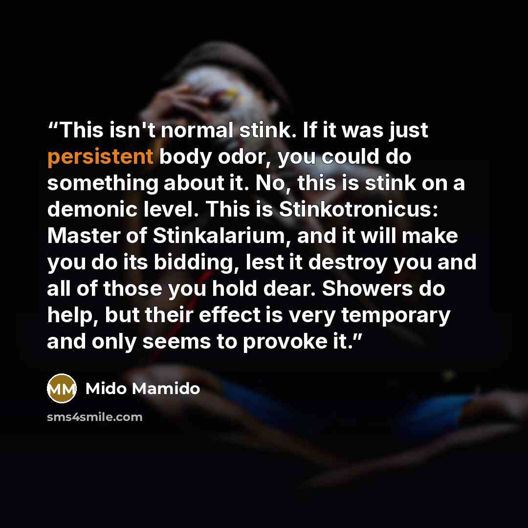 “This isn't normal stink. If it was just persistent body odor, you could do something about it. No, this is stink on a demonic level. This is Stinkotronicus: Master of Stinkalarium, and it will make you do its bidding, lest it destroy you and all of those you hold dear. Showers do help, but their…” quote by Mido Mamido