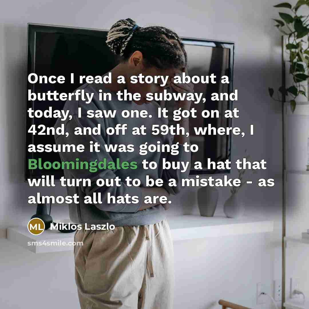 “Once I read a story about a butterfly in the subway, and today, I saw one. It got on at 42nd, and off at 59th, where, I assume it was going to Bloomingdales to buy a hat that will turn out to be a mistake - as almost all hats are.” quote by Miklos Laszlo
