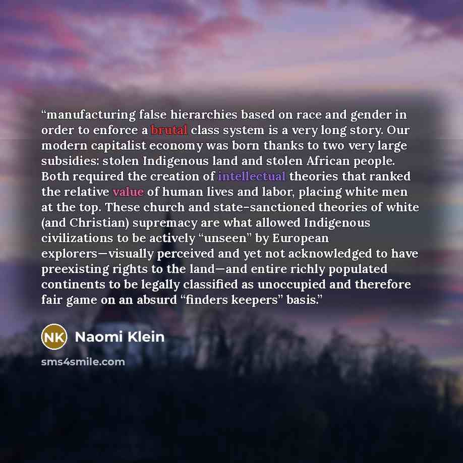 “manufacturing false hierarchies based on race and gender in order to enforce a brutal class system is a very long story. Our modern capitalist economy was born thanks to two very large subsidies: stolen Indigenous land ​and stolen African people. Both required the creation of intellectual theories…” quote by Naomi Klein