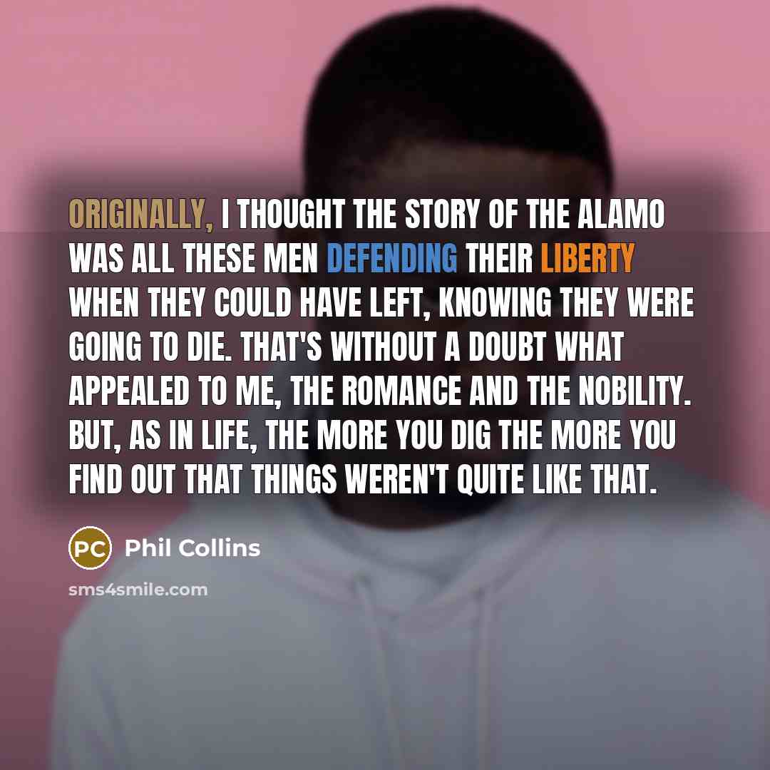 “Originally, I thought the story of the Alamo was all these men defending their liberty when they could have left, knowing they were going to die. That's without a doubt what appealed to me, the romance and the nobility. But, as in life, the more you dig the more you find out that things weren't…” quote by Phil Collins