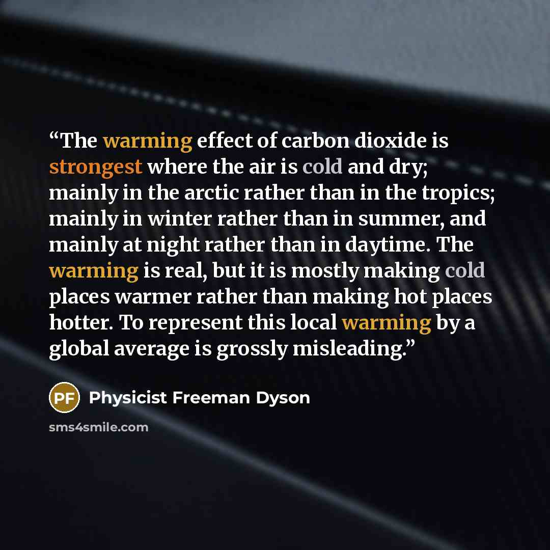 “The warming effect of carbon dioxide is strongest where the air is cold and dry; mainly in the arctic rather than in the tropics; mainly in winter rather than in summer, and mainly at night rather than in daytime. The warming is real, but it is mostly making cold places warmer rather than making…” quote by Physicist Freeman Dyson