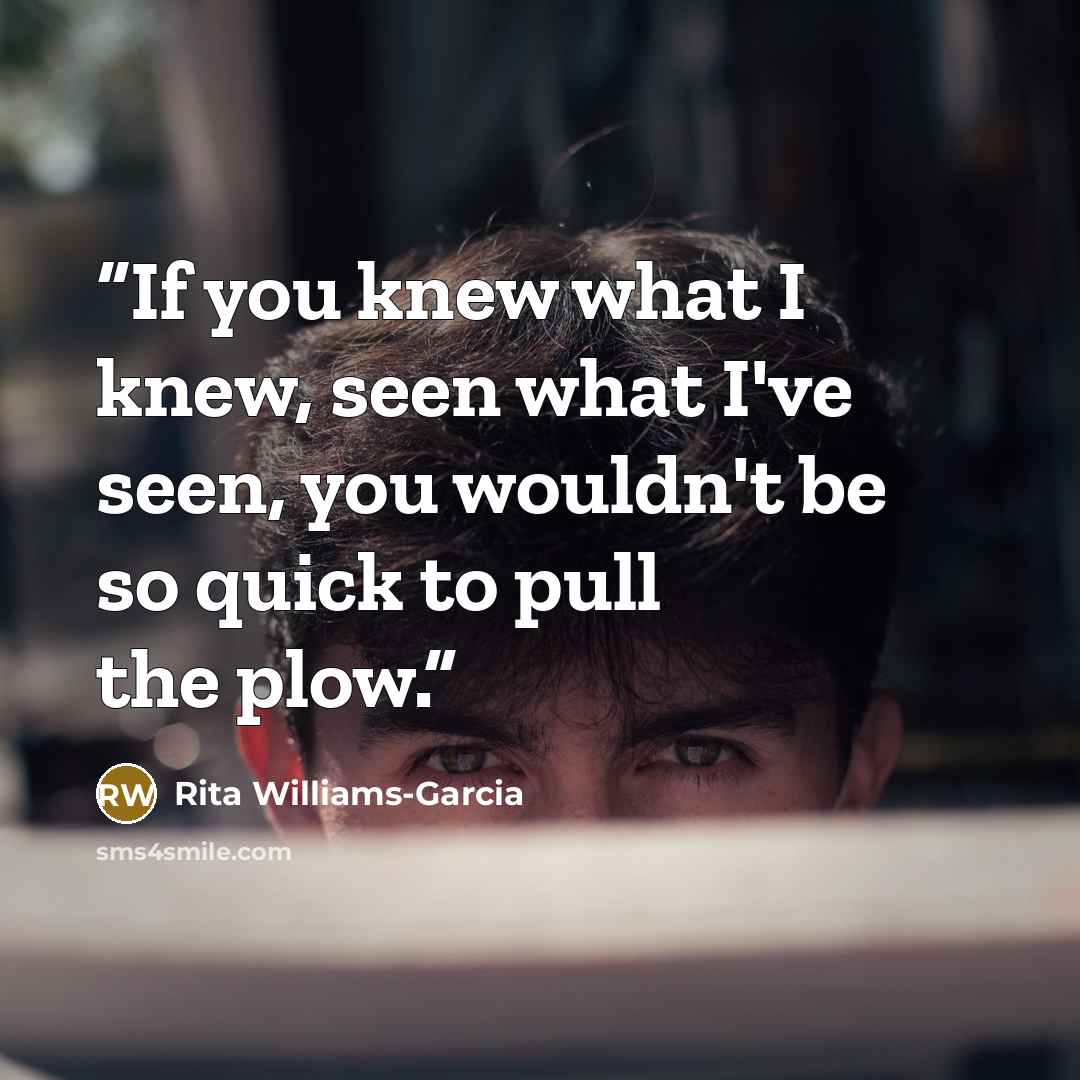 “If you knew what I knew, seen what I've seen, you wouldn't be so quick to pull the plow.” quote by Rita Williams-Garcia