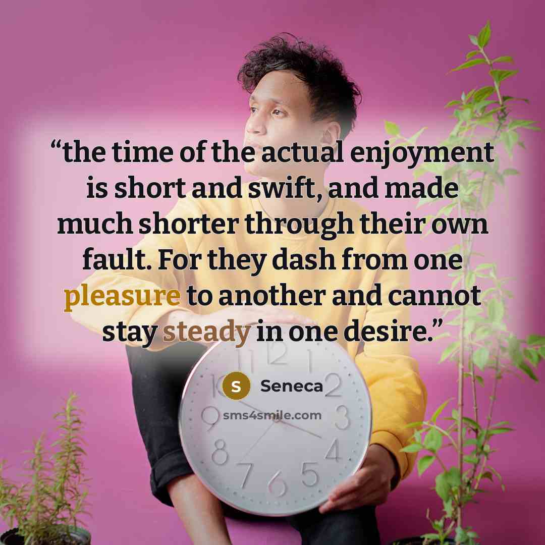 “the time of the actual enjoyment is short and swift, and made much shorter through their own fault. For they dash from one pleasure to another and cannot stay steady in one desire.” quote by Seneca