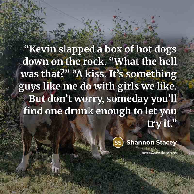 “Kevin slapped a box of hot dogs down on the rock. “What the hell was that?” “A kiss. It’s something guys like me do with girls we like. But don’t worry, someday you’ll find one drunk enough to let you try it.” quote by Shannon Stacey