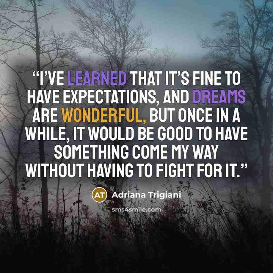 “I’ve learned that it’s fine to have expectations, and dreams are wonderful, but once in a while, it would be good to have something come my way without having to fight for it.” quote by Adriana Trigiani