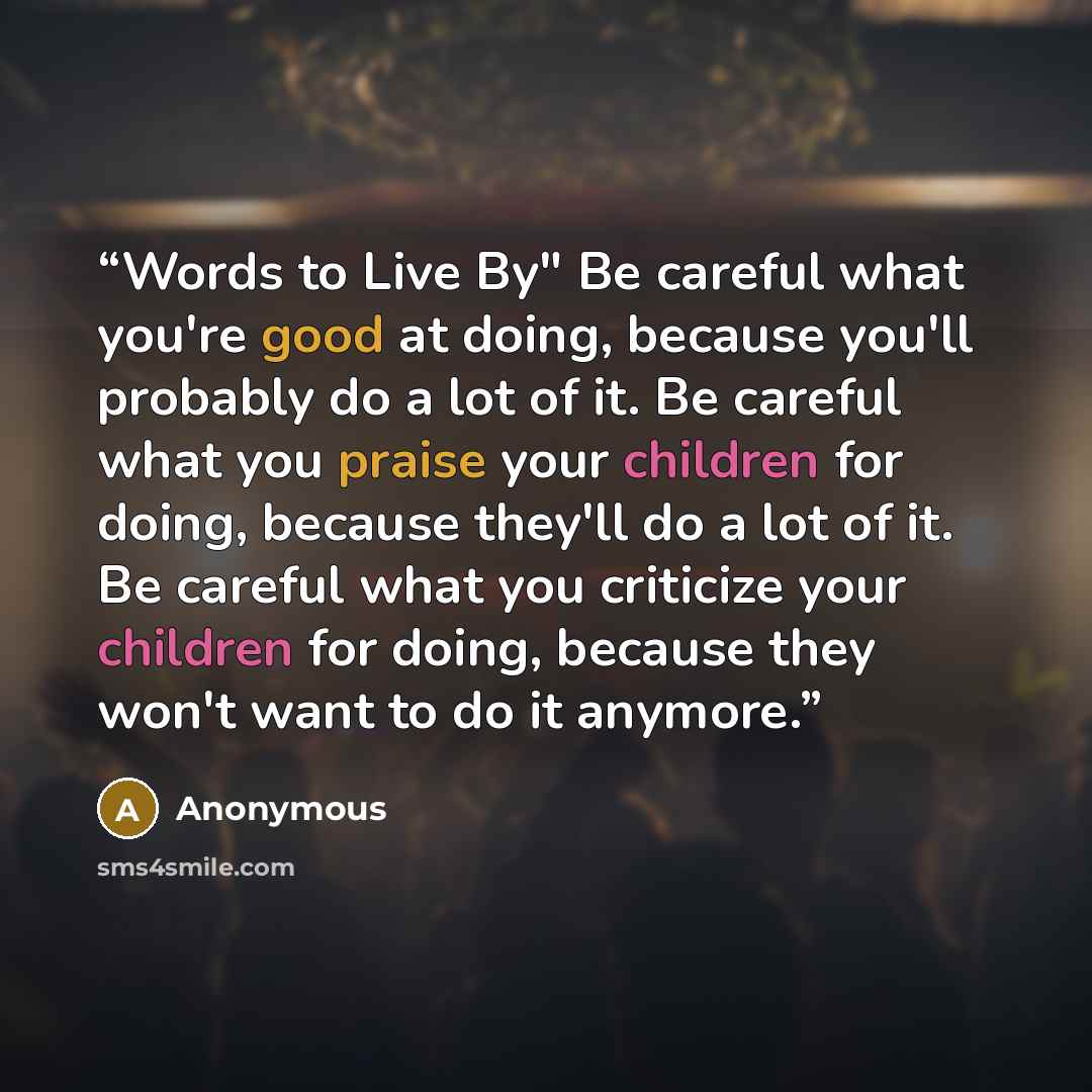 “Words to Live By" Be careful what you're good at doing, because you'll probably do a lot of it. Be careful what you praise your children for doing, because they'll do a lot of it. Be careful what you criticize your children for doing, because they won't want to do it anymore.” quote by Anonymous