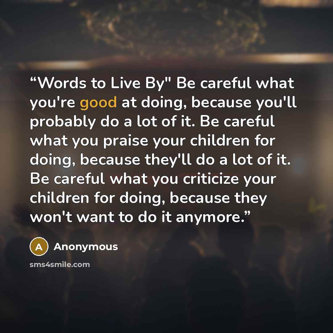 “Words to Live By" Be careful what you're good at doing, because you'll probably do a lot of it. Be careful what you praise your children for doing, because they'll do a lot of it. Be careful what you criticize your children for doing, because they won't want to do it anymore.” quote by Anonymous