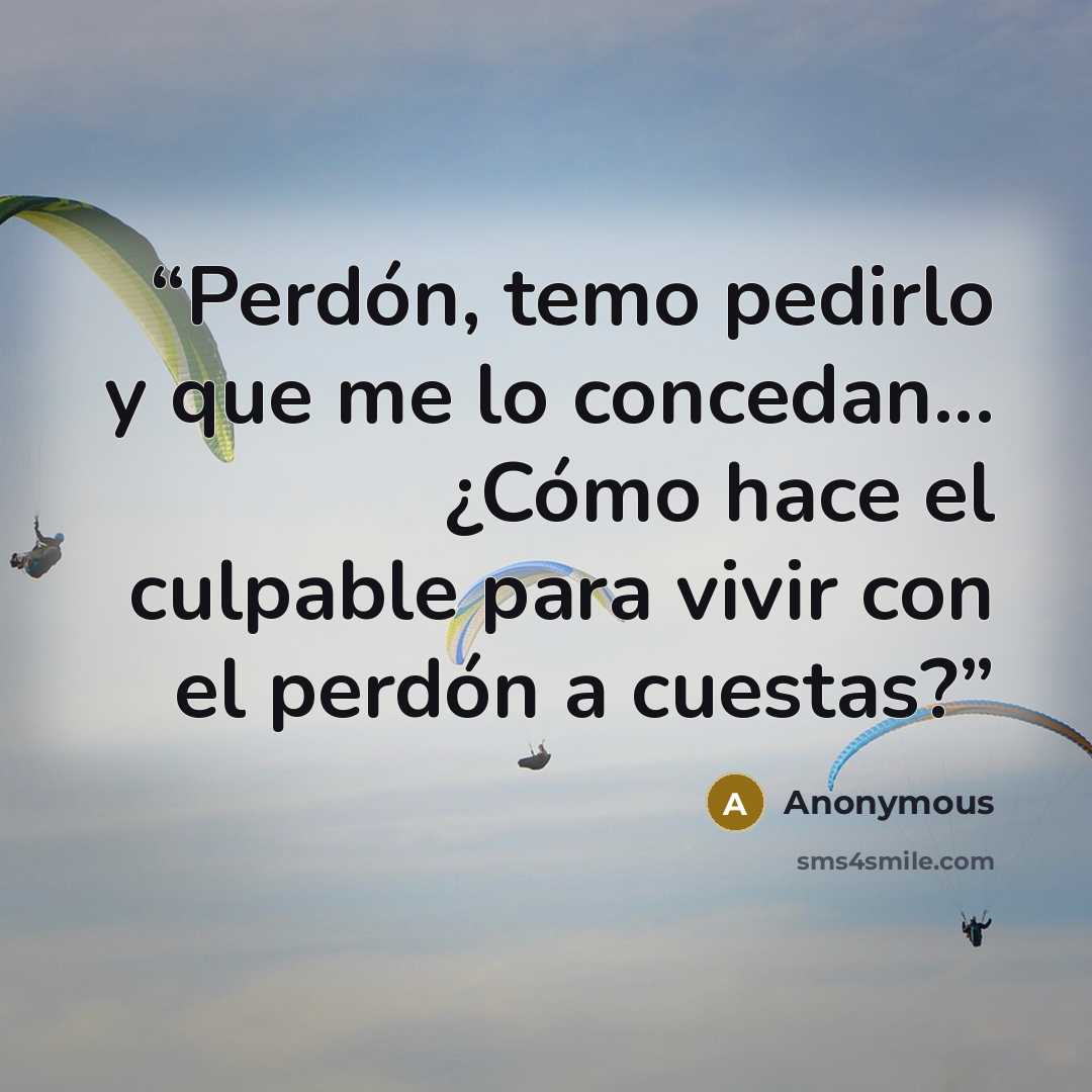 “Perdón, temo pedirlo y que me lo concedan... ¿Cómo hace el culpable para vivir con el perdón a cuestas?” quote by Anonymous