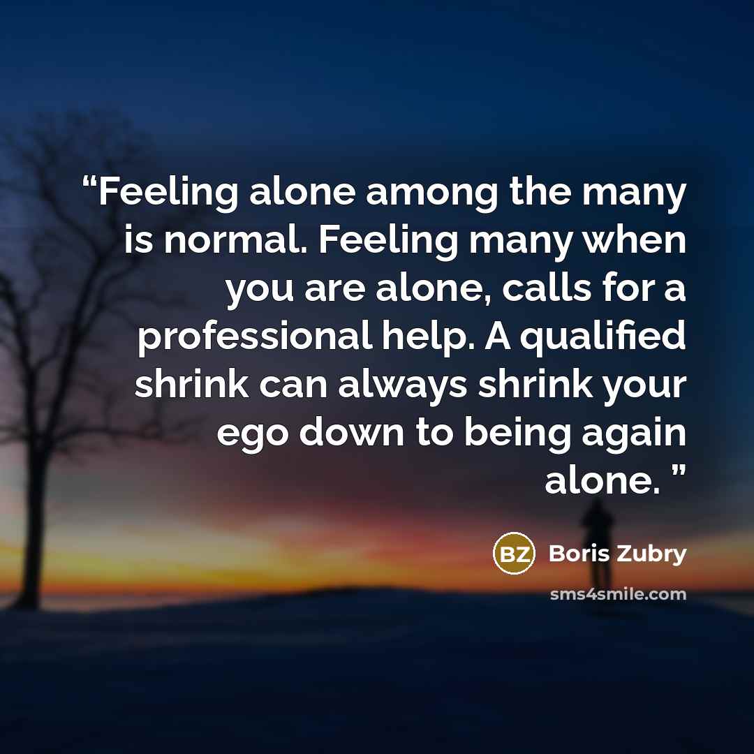 “Feeling alone among the many is normal. Feeling many when you are alone, calls for a professional help. A qualified shrink can always shrink your ego down to being again alone.” quote by Boris Zubry