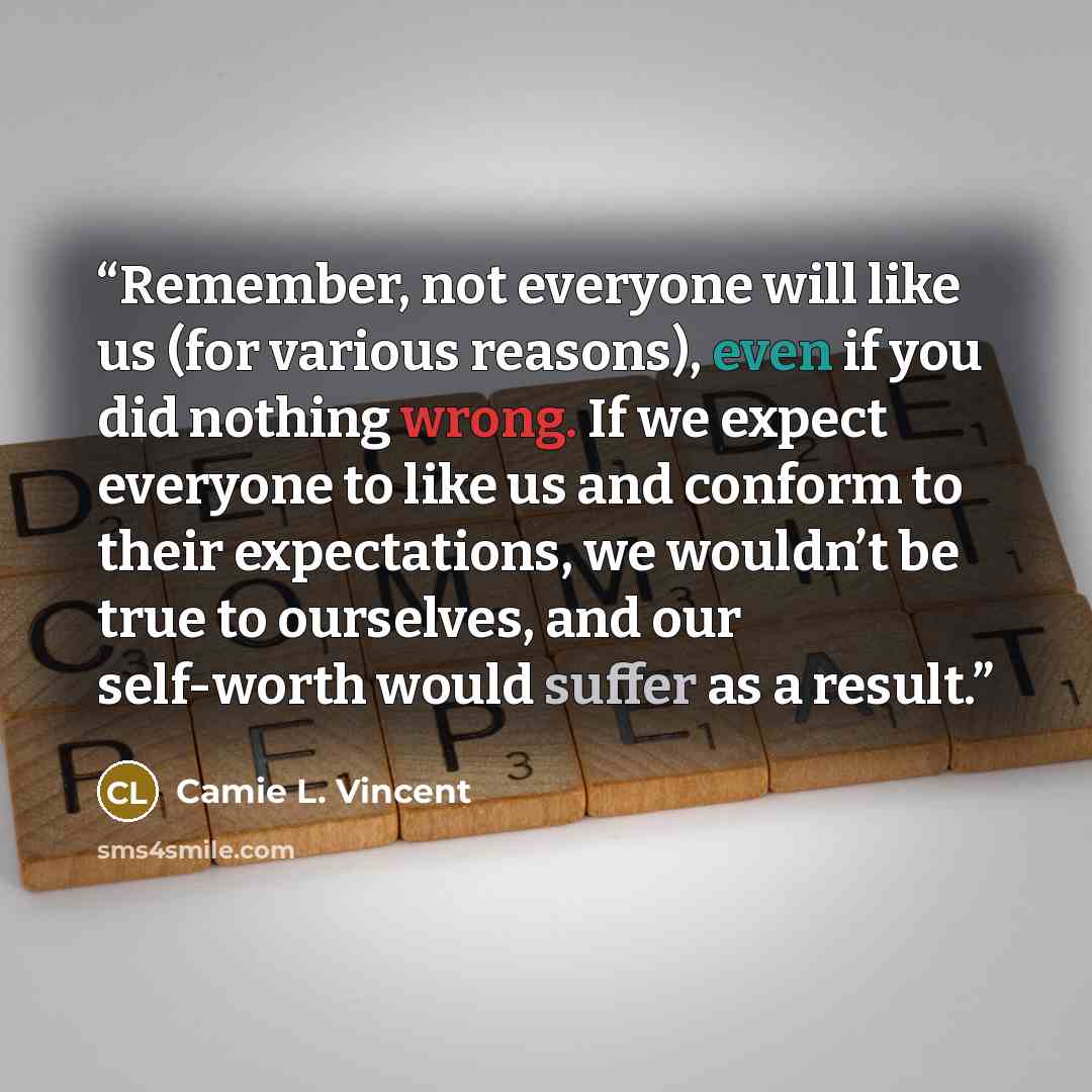 “Remember, not everyone will like us (for various reasons), even if you did nothing wrong. If we expect everyone to like us and conform to their expectations, we wouldn’t be true to ourselves, and our self-worth would suffer as a result.” quote by Camie L. Vincent