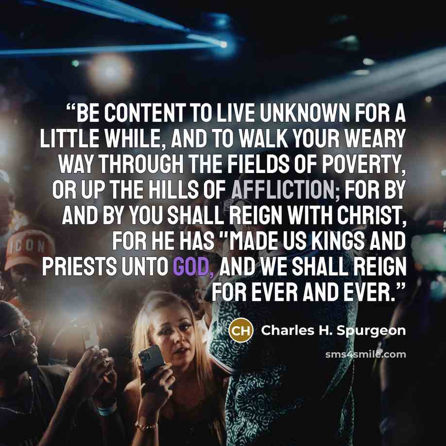 “Be content to live unknown for a little while, and to walk your weary way through the fields of poverty, or up the hills of affliction; for by and by you shall reign with Christ, for he has "made us kings and priests unto God, and we shall reign for ever and ever.” quote by Charles H. Spurgeon