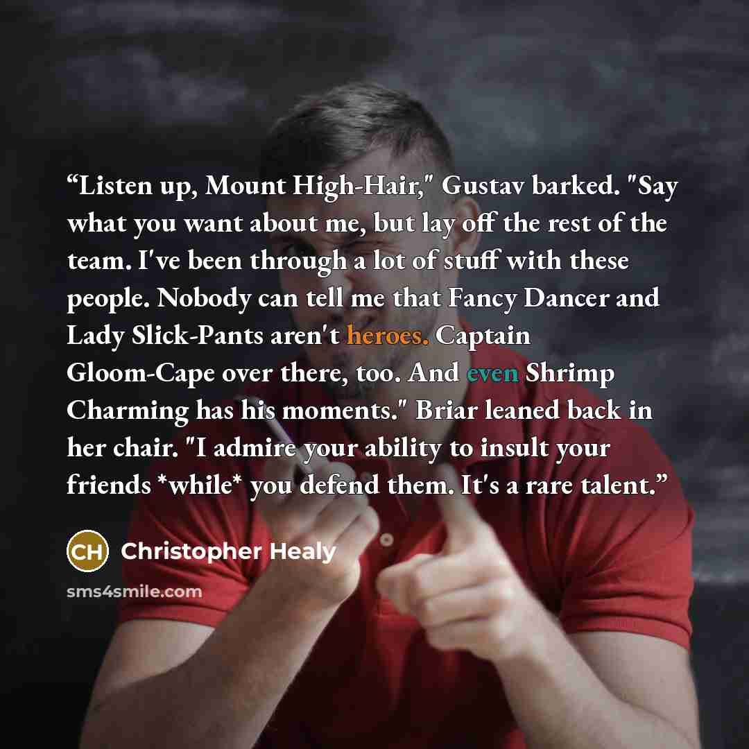 “Listen up, Mount High-Hair," Gustav barked. "Say what you want about me, but lay off the rest of the team. I've been through a lot of stuff with these people. Nobody can tell me that Fancy Dancer and Lady Slick-Pants aren't heroes. Captain Gloom-Cape over there, too. And even Shrimp Charming has…” quote by Christopher Healy