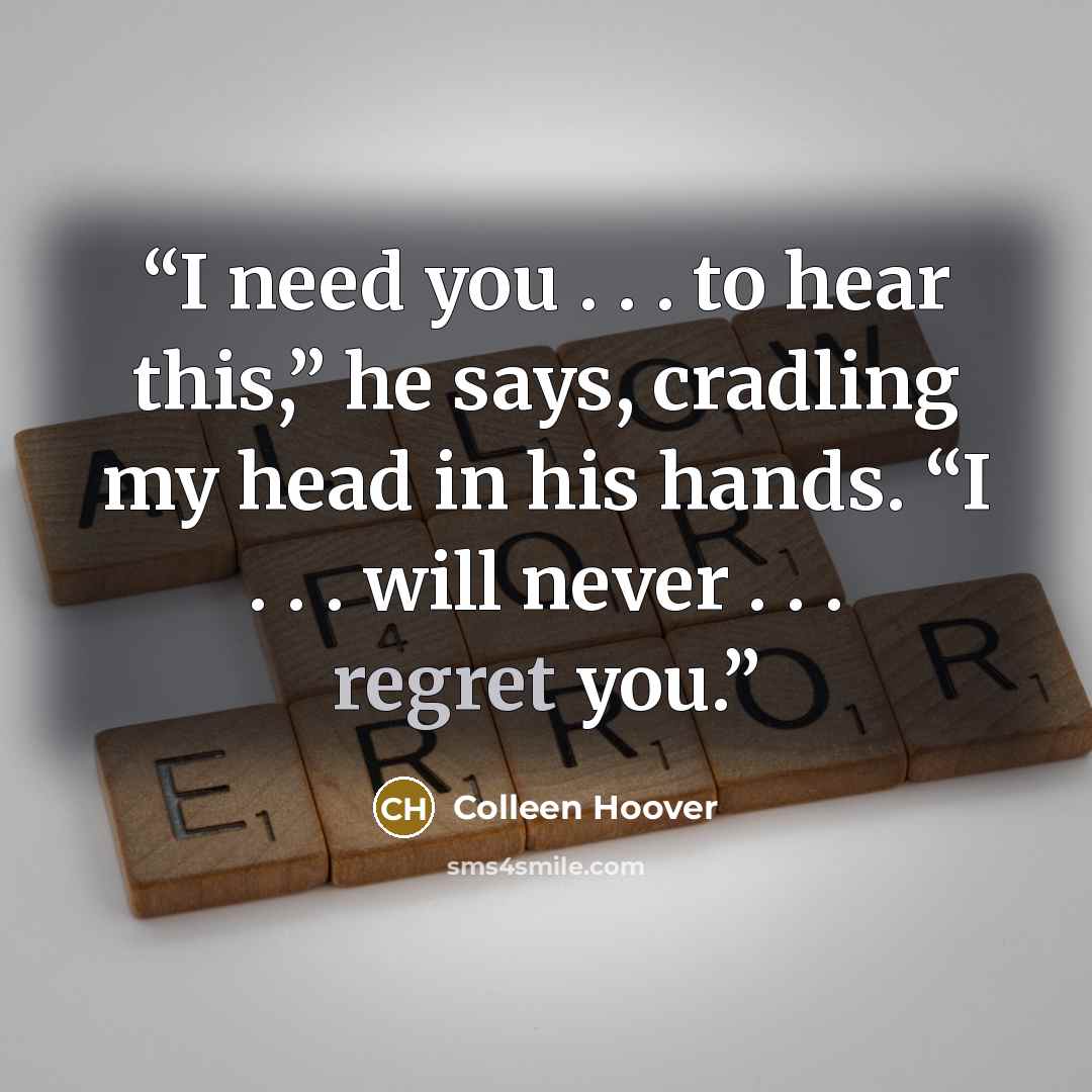 “I need you . . . to hear this,” he says, cradling my head in his hands. “I . . . will never . . . regret you.” quote by Colleen Hoover