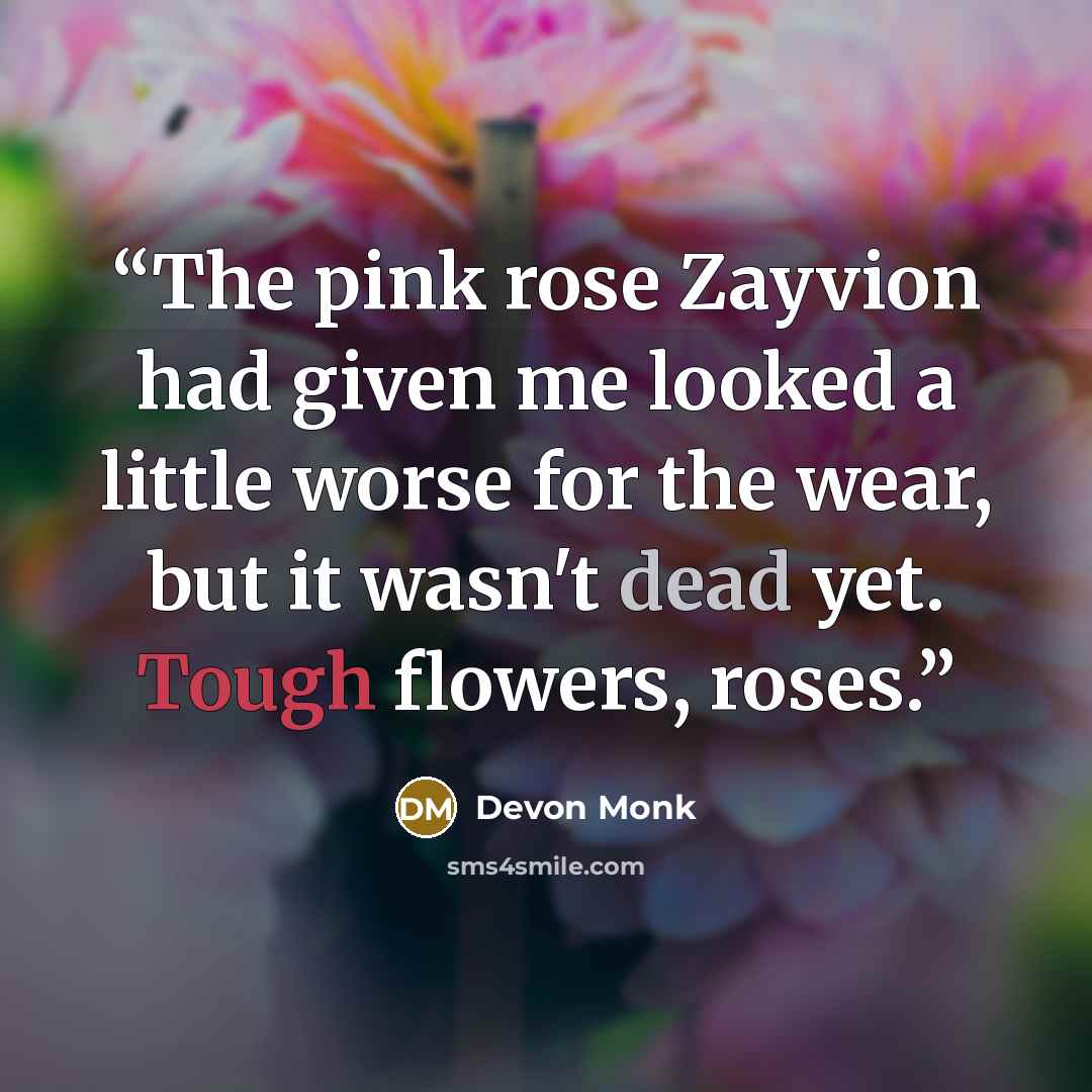 “The pink rose Zayvion had given me looked a little worse for the wear, but it wasn't dead yet. Tough flowers, roses.” quote by Devon Monk