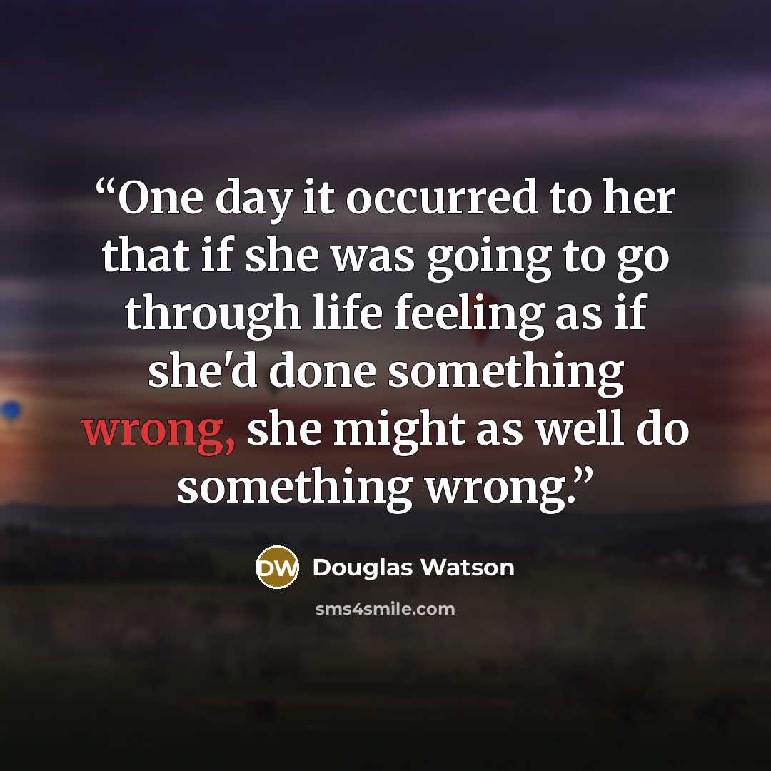 “One day it occurred to her that if she was going to go through life feeling as if she'd done something wrong, she might as well do something wrong.” quote by Douglas Watson