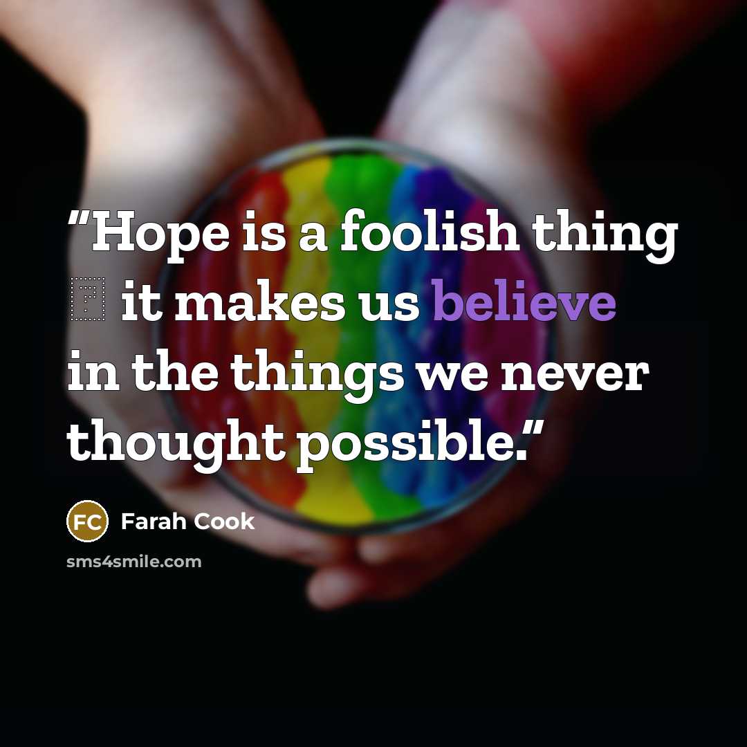“Hope is a foolish thing ― it makes us believe in the things we never thought possible.” quote by Farah Cook