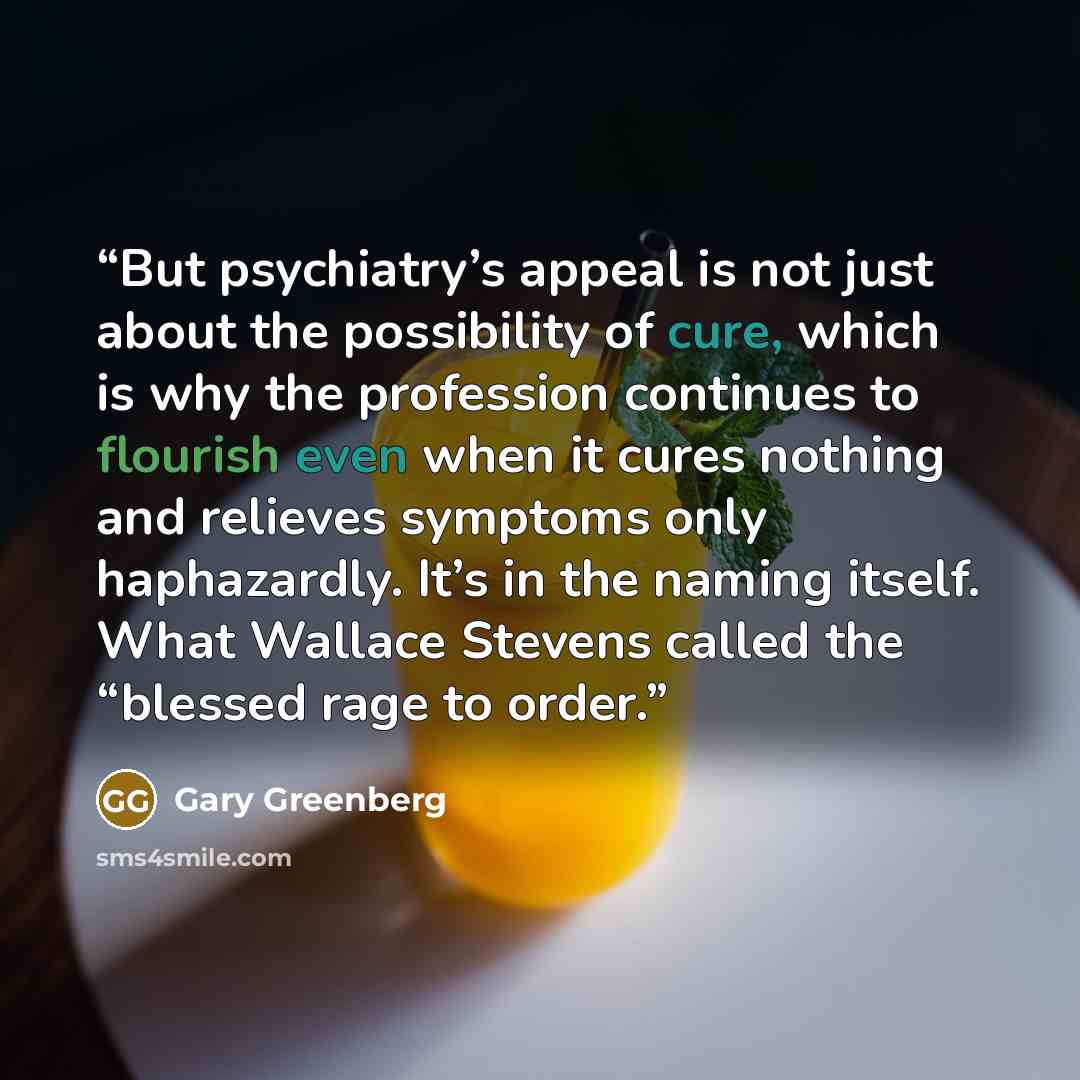 “But psychiatry’s appeal is not just about the possibility of cure, which is why the profession continues to flourish even when it cures nothing and relieves symptoms only haphazardly. It’s in the naming itself. What Wallace Stevens called the “blessed rage to order.” quote by Gary Greenberg