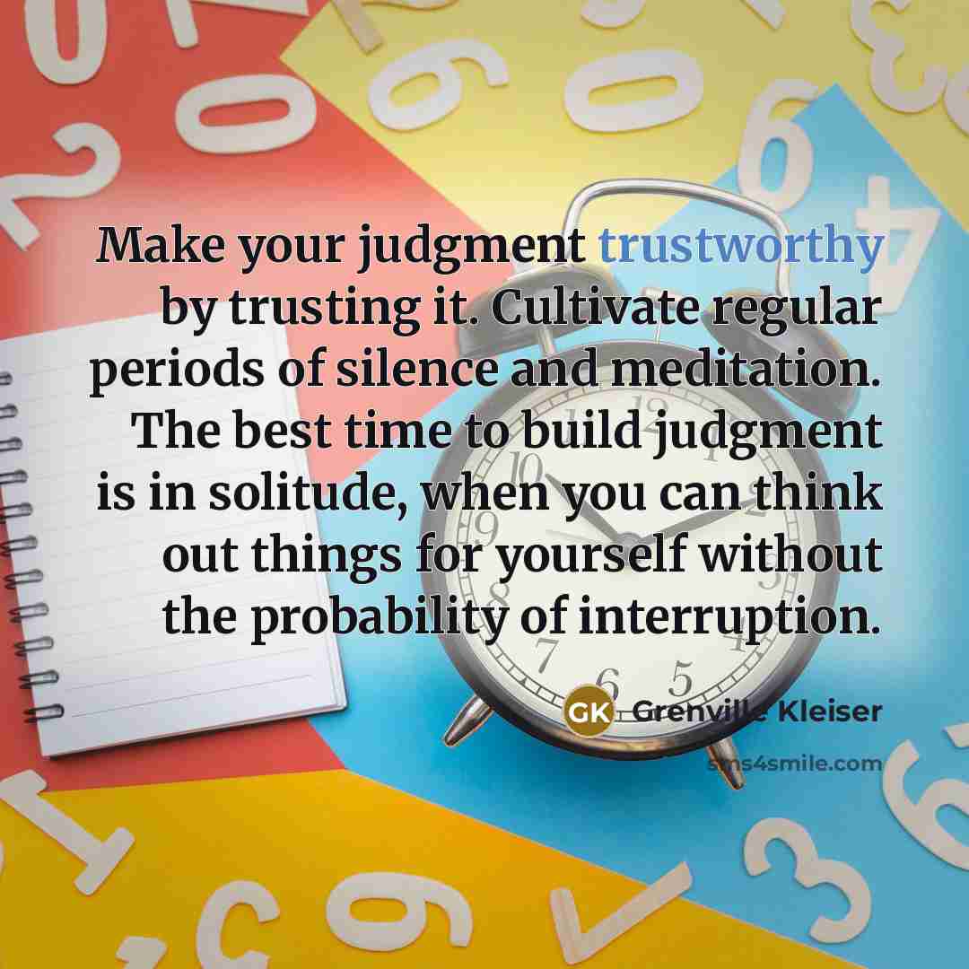 “Make your judgment trustworthy by trusting it. Cultivate regular periods of silence and meditation. The best time to build judgment is in solitude, when you can think out things for yourself without the probability of interruption.” quote by Grenville Kleiser