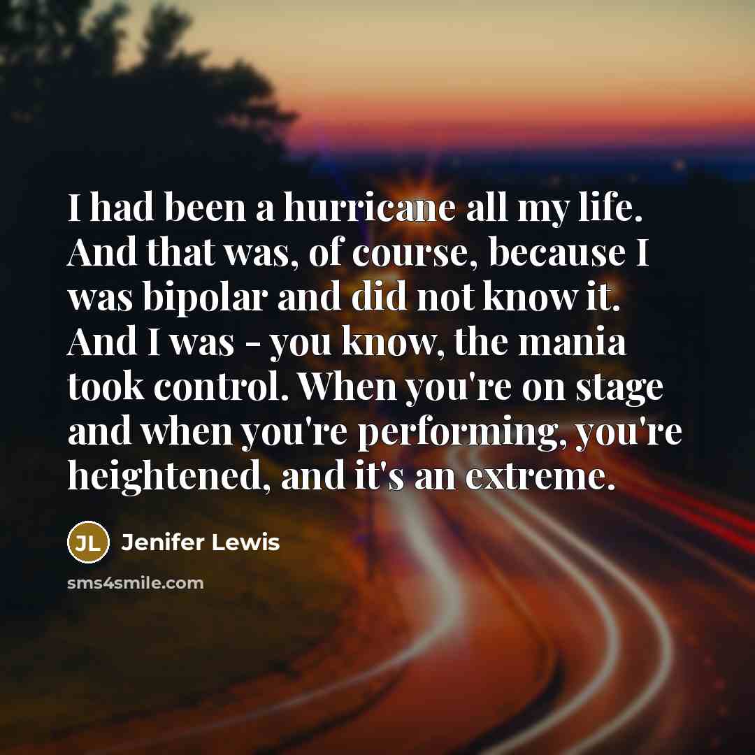 “I had been a hurricane all my life. And that was, of course, because I was bipolar and did not know it. And I was - you know, the mania took control. When you're on stage and when you're performing, you're heightened, and it's an extreme.” quote by Jenifer Lewis