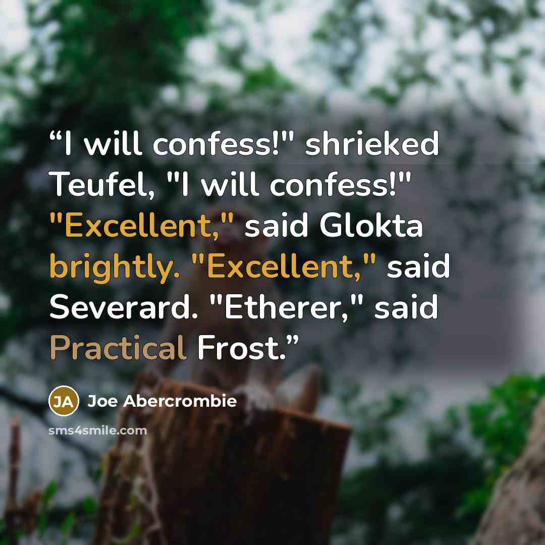 “I will confess!" shrieked Teufel, "I will confess!" "Excellent," said Glokta brightly. "Excellent," said Severard. "Etherer," said Practical Frost.” quote by Joe Abercrombie