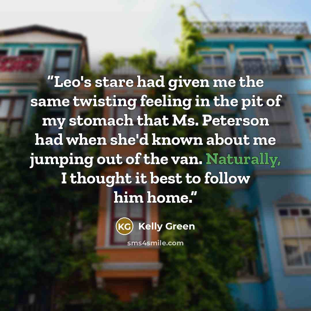 “Leo's stare had given me the same twisting feeling in the pit of my stomach that Ms. Peterson had when she'd known about me jumping out of the van. Naturally, I thought it best to follow him home.” quote by Kelly Green