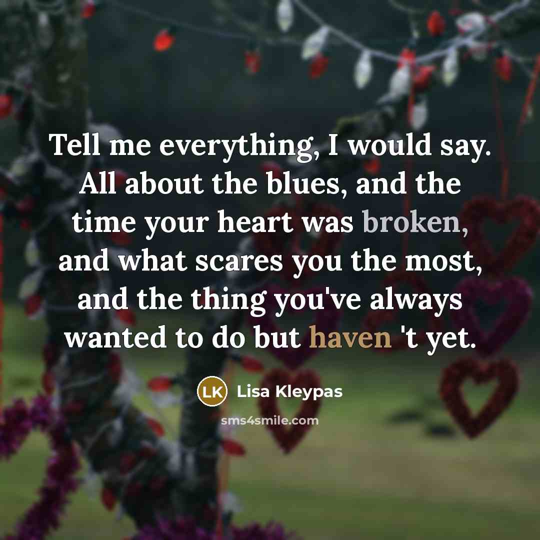 “Tell me everything, I would say. All about the blues, and the time your heart was broken, and what scares you the most, and the thing you've always wanted to do but haven 't yet.” quote by Lisa Kleypas