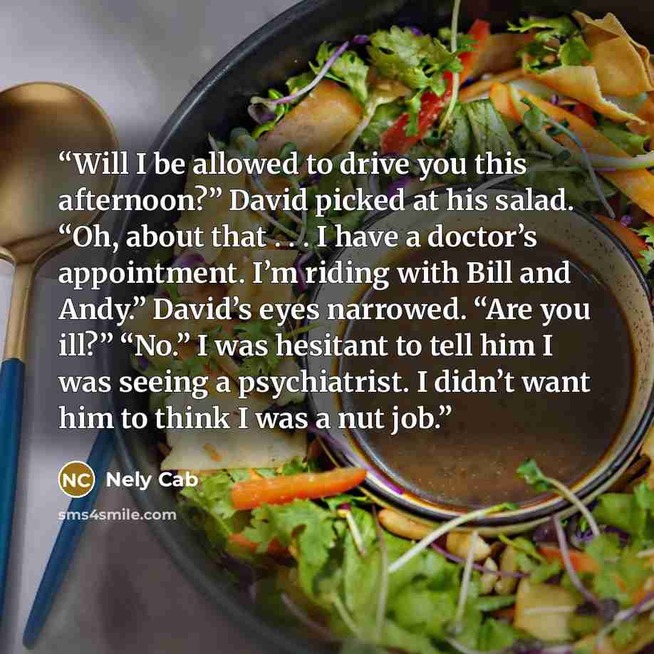 “Will I be allowed to drive you this afternoon?” David picked at his salad. “Oh, about that . . . I have a doctor’s appointment. I’m riding with Bill and Andy.” David’s eyes narrowed. “Are you ill?” “No.” I was hesitant to tell him I was seeing a psychiatrist. I didn’t want him to think I was a nut…” quote by Nely Cab