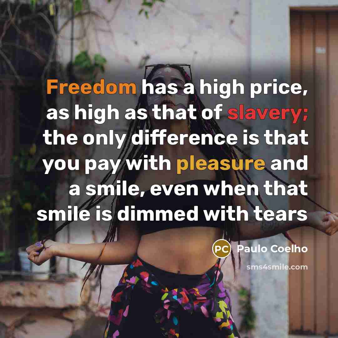 “Freedom has a high price, as high as that of slavery; the only difference is that you pay with pleasure and a smile, even when that smile is dimmed with tears” quote by Paulo Coelho