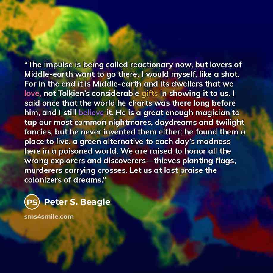 “The impulse is being called reactionary now, but lovers of Middle-earth want to go there. I would myself, like a shot. For in the end it is Middle-earth and its dwellers that we love, not Tolkien’s considerable gifts in showing it to us. I said once that the world he charts was there long before…” quote by Peter S. Beagle