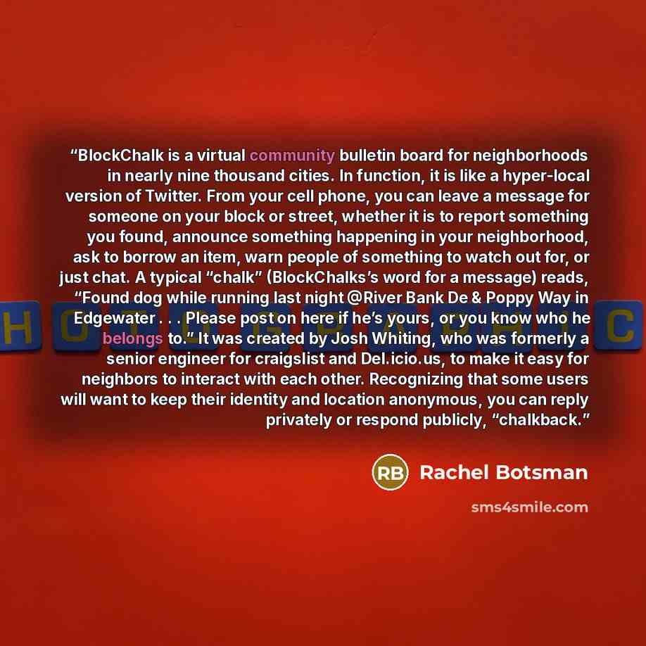 “BlockChalk is a virtual community bulletin board for neighborhoods in nearly nine thousand cities. In function, it is like a hyper-local version of Twitter. From your cell phone, you can leave a message for someone on your block or street, whether it is to report something you found, announce…” quote by Rachel Botsman