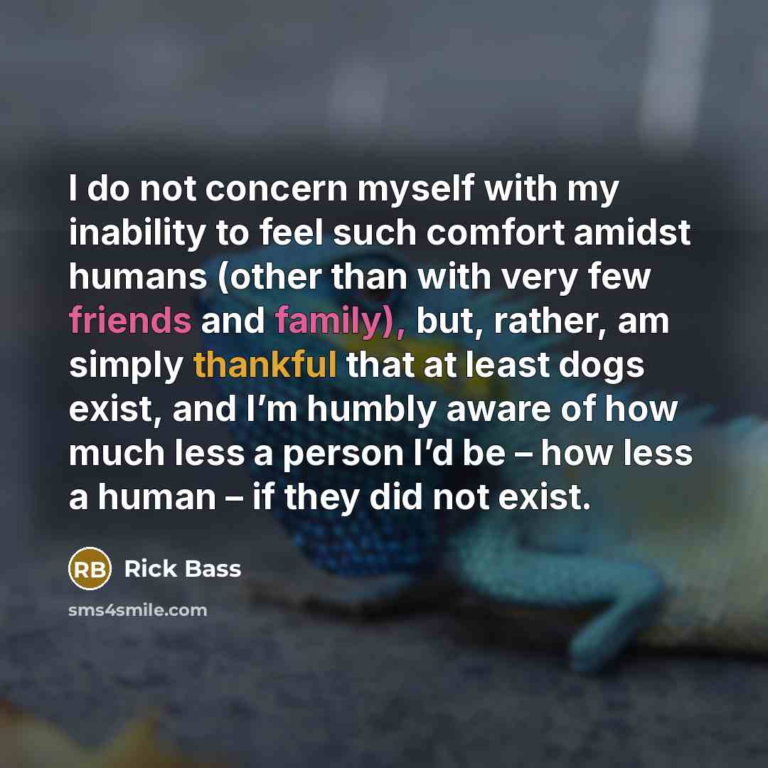 “I do not concern myself with my inability to feel such comfort amidst humans (other than with very few friends and family), but, rather, am simply thankful that at least dogs exist, and I’m humbly aware of how much less a person I’d be – how less a human – if they did not exist.” quote by Rick Bass