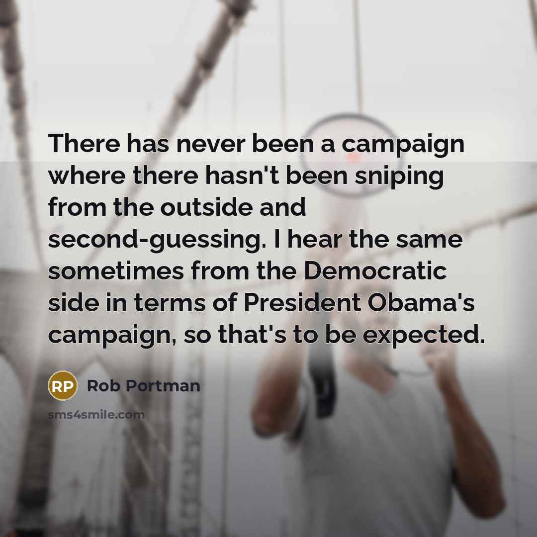 “There has never been a campaign where there hasn't been sniping from the outside and second-guessing. I hear the same sometimes from the Democratic side in terms of President Obama's campaign, so that's to be expected.” quote by Rob Portman