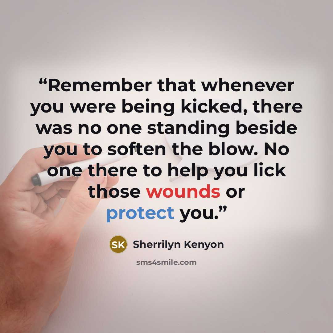 “Remember that whenever you were being kicked, there was no one standing beside you to soften the blow. No one there to help you lick those wounds or protect you.” quote by Sherrilyn Kenyon
