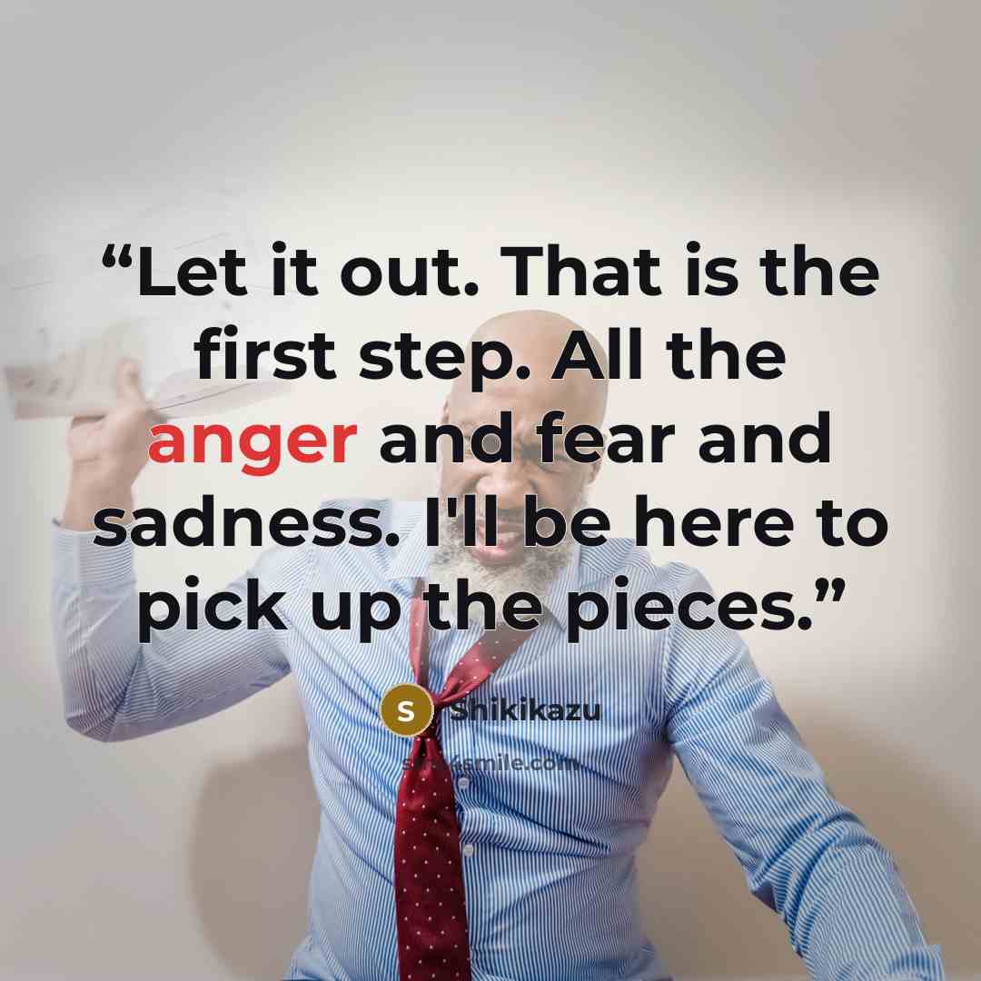 “Let it out. That is the first step. All the anger and fear and sadness. I'll be here to pick up the pieces.” quote by Shikikazu