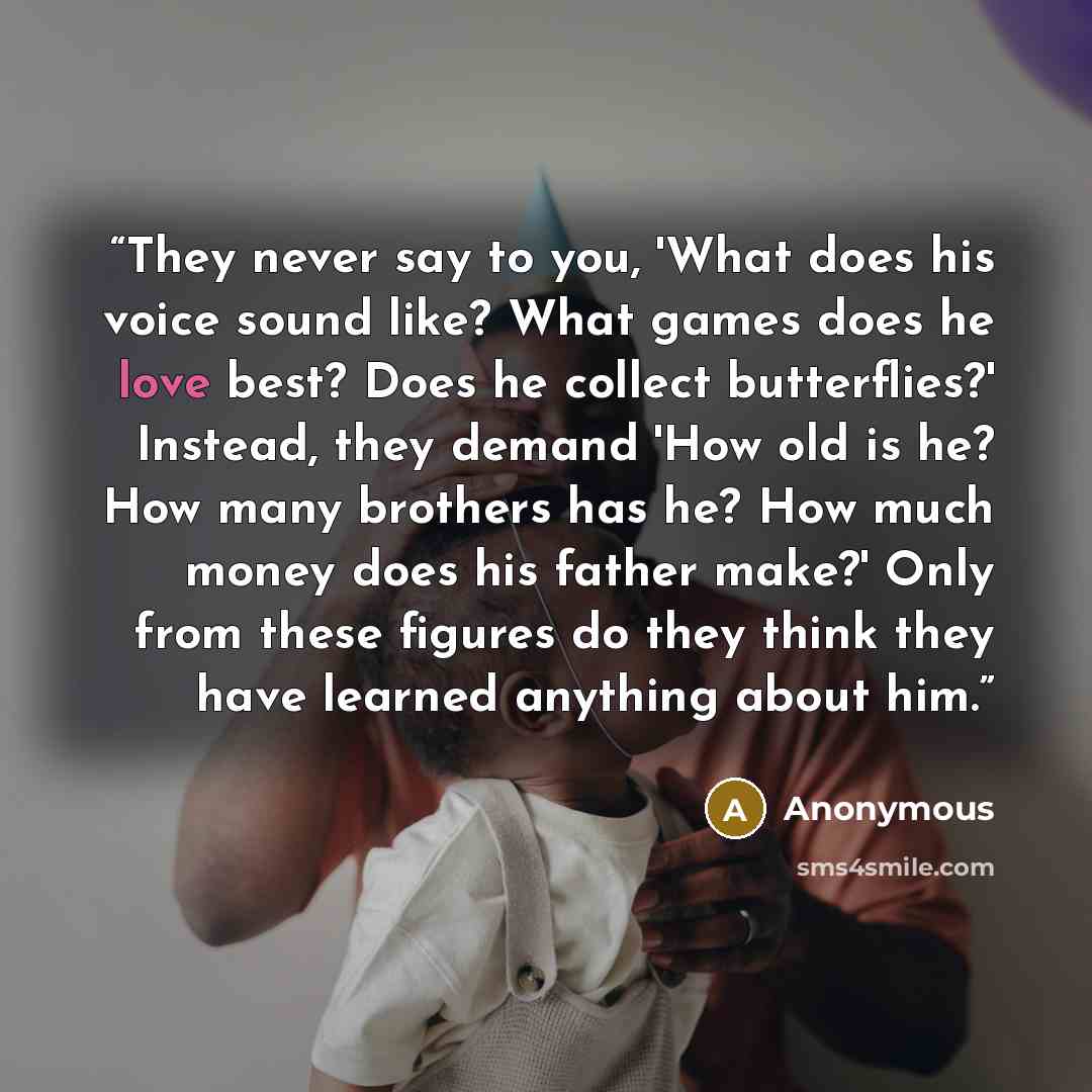 “They never say to you, 'What does his voice sound like? What games does he love best? Does he collect butterflies?' Instead, they demand 'How old is he? How many brothers has he? How much money does his father make?' Only from these figures do they think they have learned anything about him.” quote by Anonymous