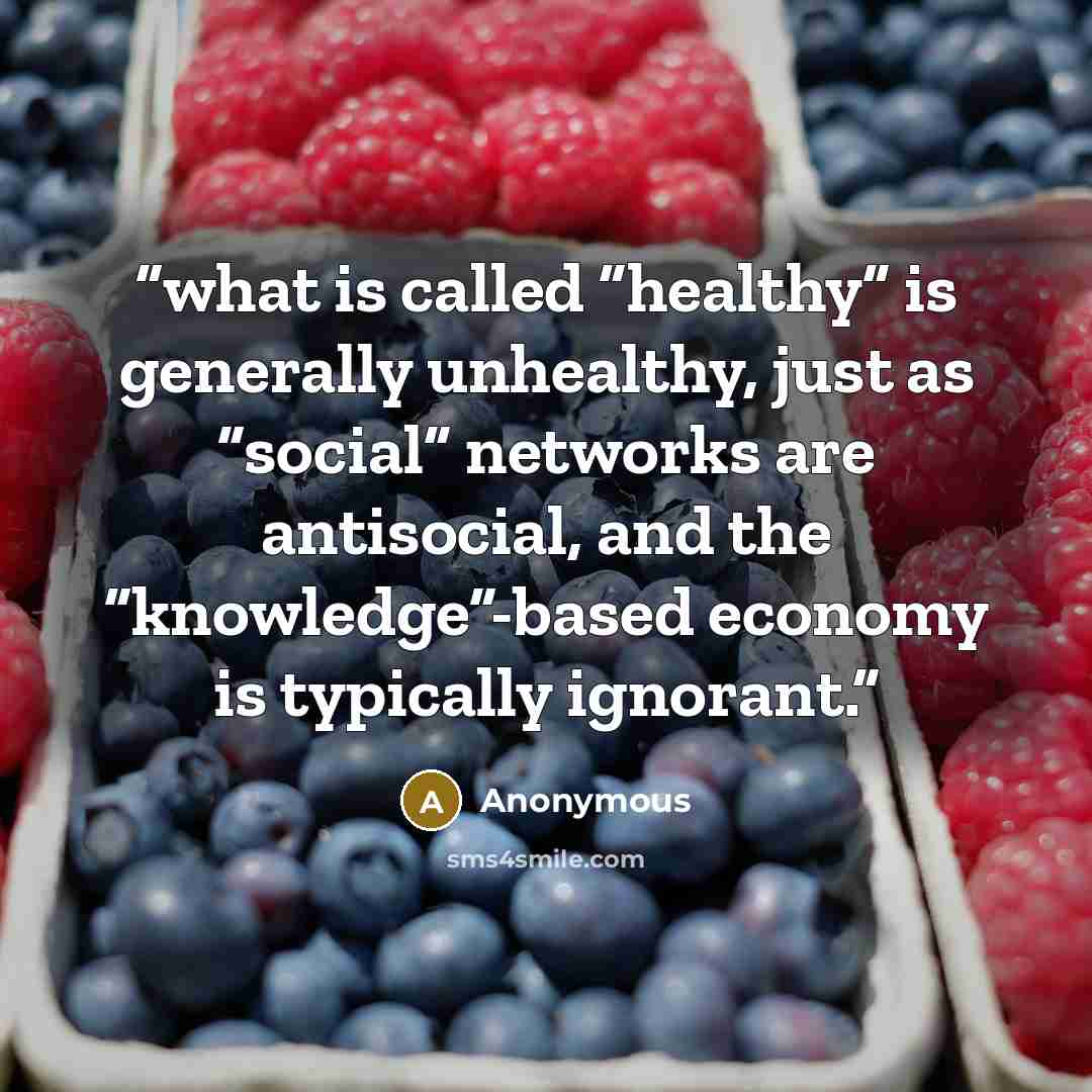 “what is called “healthy” is generally unhealthy, just as “social” networks are antisocial, and the “knowledge”-based economy is typically ignorant.” quote by Anonymous