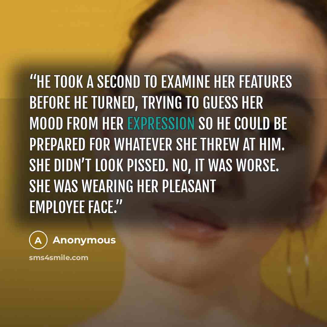 “He took a second to examine her features before he turned, trying to guess her mood from her expression so he could be prepared for whatever she threw at him. She didn’t look pissed. No, it was worse. She was wearing her Pleasant Employee face.” quote by Anonymous