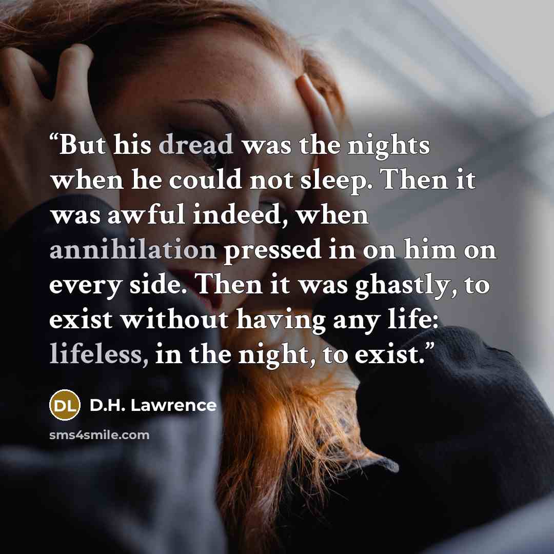 “But his dread was the nights when he could not sleep. Then it was awful indeed, when annihilation pressed in on him on every side. Then it was ghastly, to exist without having any life: lifeless, in the night, to exist.” quote by D.H. Lawrence