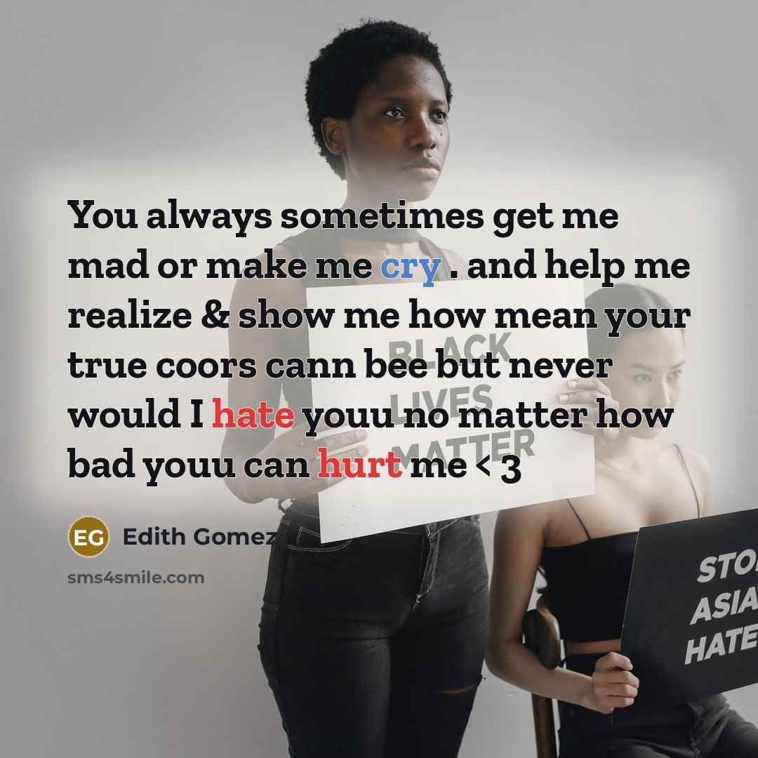 “You always sometimes get me mad or make me cry . and help me realize & show me how mean your true coors cann bee but never would I hate youu no matter how bad youu can hurt me < 3” quote by Edith Gomez