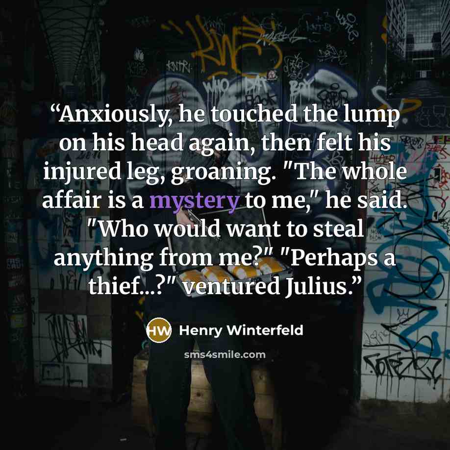 “Anxiously, he touched the lump on his head again, then felt his injured leg, groaning. "The whole affair is a mystery to me," he said. "Who would want to steal anything from me?" "Perhaps a thief...?" ventured Julius.” quote by Henry Winterfeld