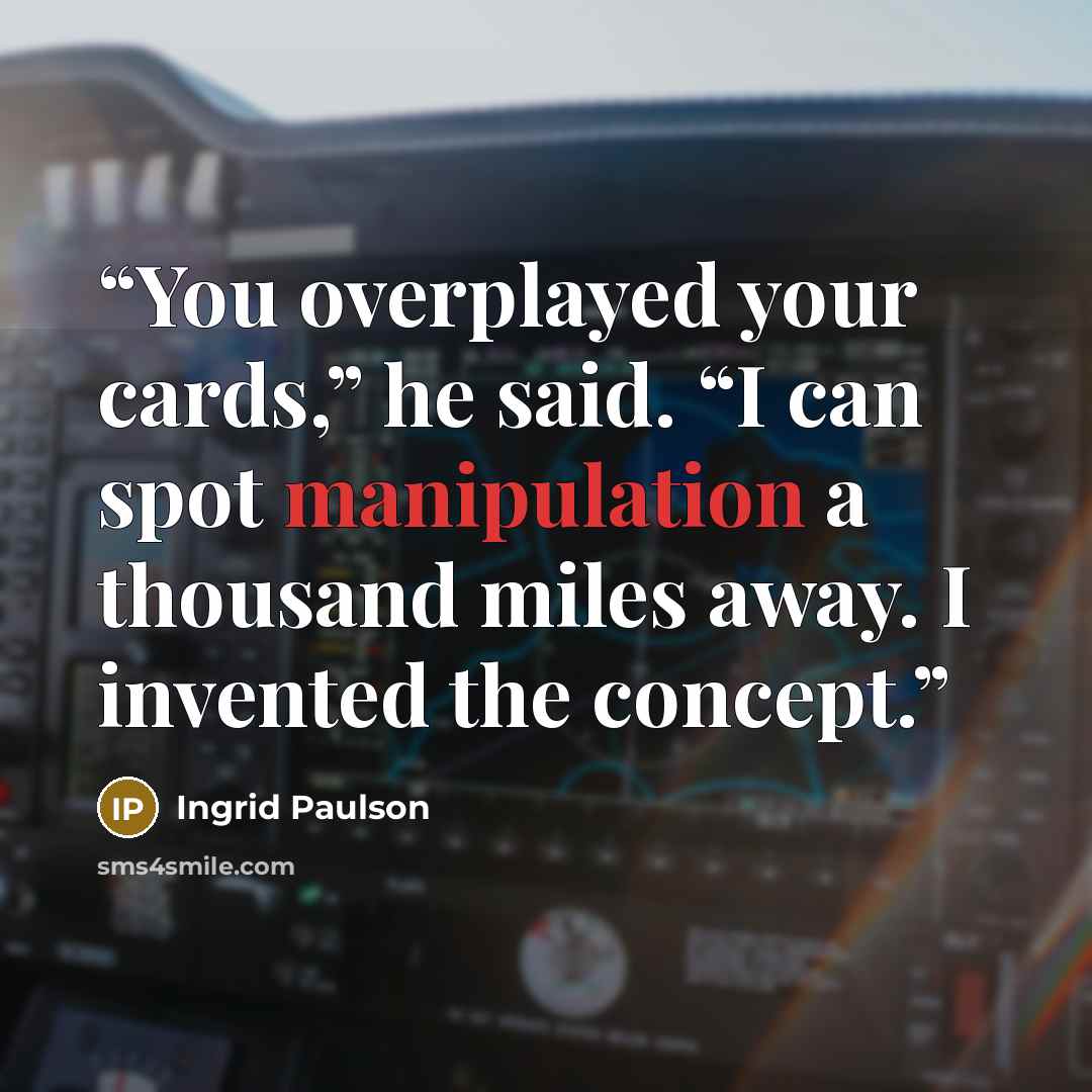 “You overplayed your cards,” he said. “I can spot manipulation a thousand miles away. I invented the concept.” quote by Ingrid Paulson