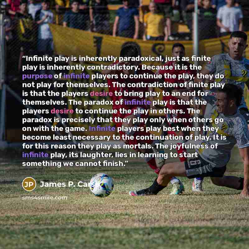 “Infinite play is inherently paradoxical, just as finite play is inherently contradictory. Because it is the purpose of infinite players to continue the play, they do not play for themselves. The contradiction of finite play is that the players desire to bring play to an end for themselves. The…” quote by James P. Carse
