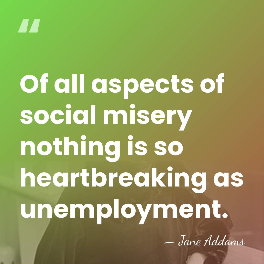 Of all aspects of social misery nothing is so heartbreaking as unemployment. - Jane Addams