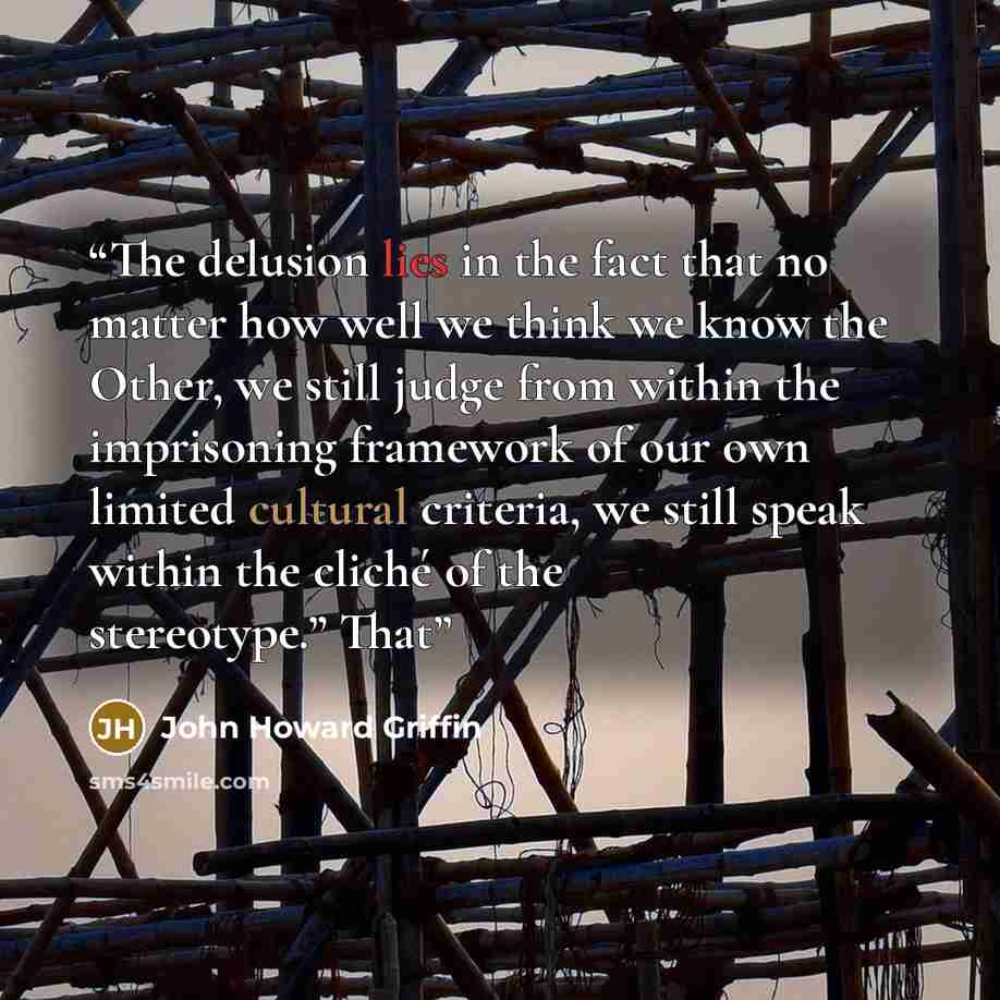 “The delusion lies in the fact that no matter how well we think we know the Other, we still judge from within the imprisoning framework of our own limited cultural criteria, we still speak within the cliché of the stereotype.” That” quote by John Howard Griffin