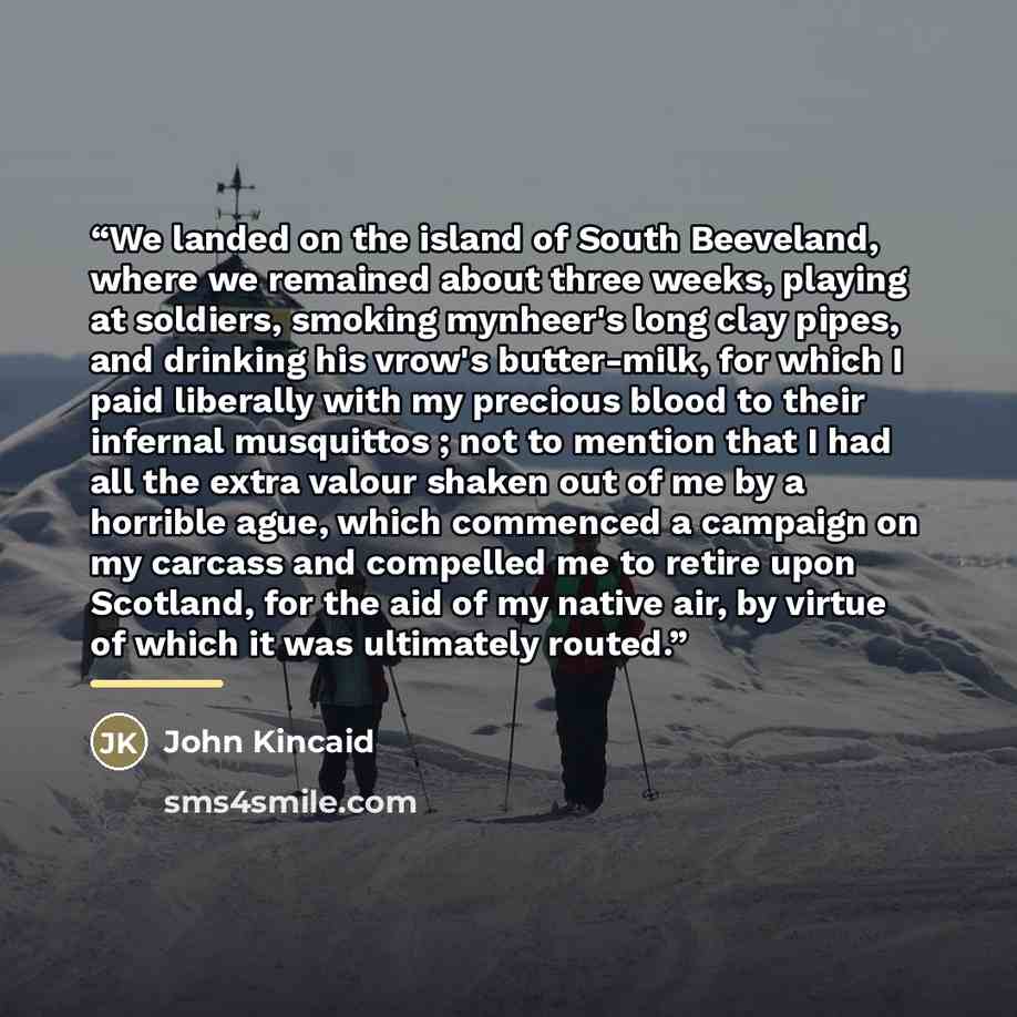 “We landed on the island of South Beeveland, where we remained about three weeks, playing at soldiers, smoking mynheer's long clay pipes, and drinking his vrow's butter-milk, for which I paid liberally with my precious blood to their infernal musquittos ; not to mention that I had all the extra…” quote by Anonymous