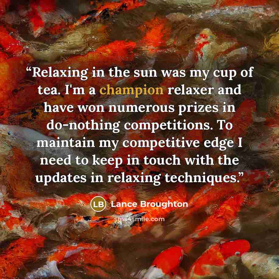 “Relaxing in the sun was my cup of tea. I'm a champion relaxer and have won numerous prizes in do-nothing competitions. To maintain my competitive edge I need to keep in touch with the updates in relaxing techniques.” quote by Lance Broughton
