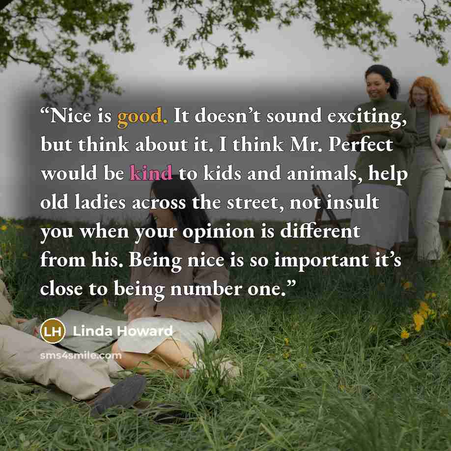 “Nice is good. It doesn’t sound exciting, but think about it. I think Mr. Perfect would be kind to kids and animals, help old ladies across the street, not insult you when your opinion is different from his. Being nice is so important it’s close to being number one.” quote by Linda Howard